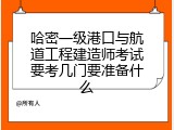 哈密一级港口与航道工程建造师考试要考几门要准备什么