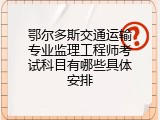 鄂尔多斯交通运输专业监理工程师考试科目有哪些具体安排