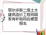 鄂尔多斯二级土木建筑造价工程师国家有补贴吗在哪里报名