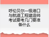 呼伦贝尔一级港口与航道工程建造师考试要考几门要准备什么