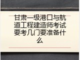 甘肃一级港口与航道工程建造师考试要考几门要准备什么
