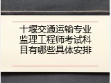 十堰交通运输专业监理工程师考试科目有哪些具体安排