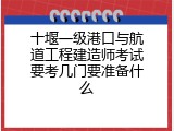 十堰一级港口与航道工程建造师考试要考几门要准备什么