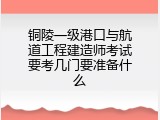 铜陵一级港口与航道工程建造师考试要考几门要准备什么