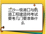 三沙一级港口与航道工程建造师考试要考几门要准备什么