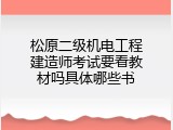 松原二级机电工程建造师考试要看教材吗具体哪些书