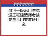 盘锦一级港口与航道工程建造师考试要考几门要准备什么