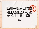 四川一级港口与航道工程建造师考试要考几门要准备什么
