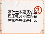 喀什土木建筑总监理工程师考试内容有哪些具体是什么
