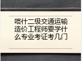 喀什二级交通运输造价工程师要学什么专业考证考几门