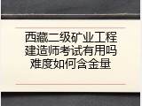 西藏二级矿业工程建造师考试有用吗难度如何含金量