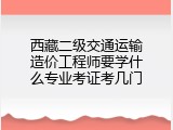 西藏二级交通运输造价工程师要学什么专业考证考几门