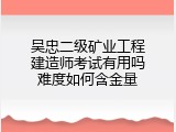 吴忠二级矿业工程建造师考试有用吗难度如何含金量