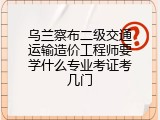 乌兰察布二级交通运输造价工程师要学什么专业考证考几门