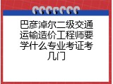 巴彦淖尔二级交通运输造价工程师要学什么专业考证考几门
