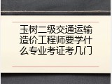玉树二级交通运输造价工程师要学什么专业考证考几门
