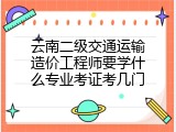 云南二级交通运输造价工程师要学什么专业考证考几门