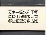 云南一级水利工程造价工程师考试有哪些题型分数占比