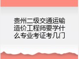贵州二级交通运输造价工程师要学什么专业考证考几门