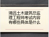 清远土木建筑总监理工程师考试内容有哪些具体是什么