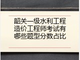 韶关一级水利工程造价工程师考试有哪些题型分数占比