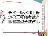 长沙一级水利工程造价工程师考试有哪些题型分数占比
