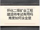 怀化二级矿业工程建造师考试有用吗难度如何含金量