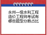 永州一级水利工程造价工程师考试有哪些题型分数占比
