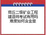商丘二级矿业工程建造师考试有用吗难度如何含金量