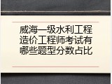 威海一级水利工程造价工程师考试有哪些题型分数占比
