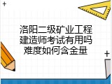 洛阳二级矿业工程建造师考试有用吗难度如何含金量