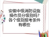 安徽中级消防设施操作员分级别吗？各个级别报考条件有哪些
