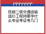 抚顺二级交通运输造价工程师要学什么专业考证考几门