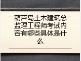 葫芦岛土木建筑总监理工程师考试内容有哪些具体是什么