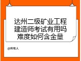 达州二级矿业工程建造师考试有用吗难度如何含金量