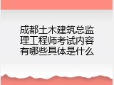 成都土木建筑总监理工程师考试内容有哪些具体是什么