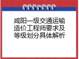 咸阳一级交通运输造价工程师要求及等级划分具体解析