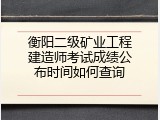 衡阳二级矿业工程建造师考试成绩公布时间如何查询
