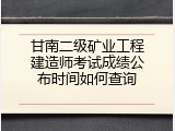 甘南二级矿业工程建造师考试成绩公布时间如何查询