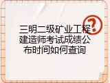 三明二级矿业工程建造师考试成绩公布时间如何查询