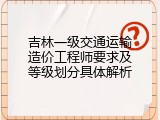 吉林一级交通运输造价工程师要求及等级划分具体解析