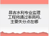 昌吉水利专业监理工程师通过率高吗，主要失分点在哪