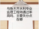 乌鲁木齐水利专业监理工程师通过率高吗，主要失分点在哪