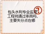 包头水利专业监理工程师通过率高吗，主要失分点在哪