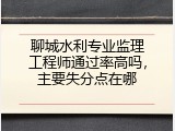 聊城水利专业监理工程师通过率高吗，主要失分点在哪