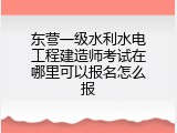 东营一级水利水电工程建造师考试在哪里可以报名怎么报