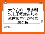 大兴安岭一级水利水电工程建造师考试在哪里可以报名怎么报