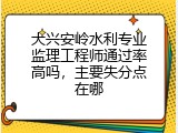 大兴安岭水利专业监理工程师通过率高吗，主要失分点在哪