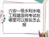 六安一级水利水电工程建造师考试在哪里可以报名怎么报