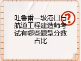 吐鲁番一级港口与航道工程建造师考试有哪些题型分数占比